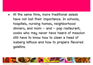 • At the same time, more traditional salads
  have not lost their importance. In schools,
  hospitals, nursing homes, neighborhood
  dinners, and mom – and – pop restaurant,
  cooks who may never have heard of mesclun
  still have to know how to clean a head of
  iceberg lettuce and how to prepare flavored
  gelatins.


                                                9
 
