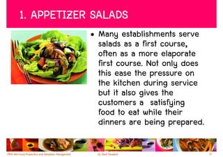 1. APPETIZER SALADS
            • Many establishments serve
              salads as a first course,
              often as a more elaporate
              first course. Not only does
              this ease the pressure on
              the kitchen during service
              but it also gives the
              customers a satisfying
              food to eat while their
              dinners are being prepared.

                                            11
 