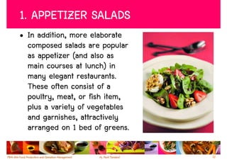 1. APPETIZER SALADS
• In addition, more elaborate
  composed salads are popular
  as appetizer (and also as
  main courses at lunch) in
  many elegant restaurants.
  These often consist of a
  poultry, meat, or fish item,
  plus a variety of vegetables
  and garnishes, attractively
  arranged on 1 bed of greens.

                                 12
 