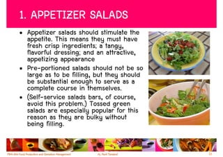 1. APPETIZER SALADS
• Appetizer salads should stimulate the
  appetite. This means they must have
  fresh crisp ingredients; a tangy,
  flavorful dressing; and an attractive,
  appetizing appearance
• Pre-portioned salads should not be so
  large as to be filling, but they should
  be substantial enough to serve as a
  complete course in themselves.
• (Self-service salads bars, of course,
  avoid this problem.) Tossed green
  salads are especially popular for this
  reason as they are bulky without
  being filling.


                                            13
 