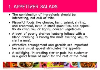 1. APPETIZER SALADS
• The combination of ingredients should be
  interesting, not dull or trite.
• Flavorful foods like cheese, ham, salami, shrimp,
  and crabmeat, even in small quantities, add appeal.
  So do crisp raw or lightly cooked vegetables.
• A bowl of poorly drained iceberg lettuce with a
  bland dressing is hardly the most exciting way to
  start a meal.
• Attractive arrangement and garnish are important
  because visual appeal stimulates the appetite.
• A satisfying, interesting starter puts the customer
  in a good frame of mind for the rest of the meal.

                                                        14
 