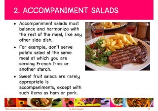 2. ACCOMPANIMENT SALADS
• Accompaniment salads must
  balance and harmonize with
  the rest of the meal, like any
  other side dish.
• For example, don’t serve
  potato salad at the same
  meal at which you are
  serving French fries or
  another starch.
• Sweet fruit salads are rarely
  appropriate is
  accompaniments, except with
  such items as ham or pork.

                                   16
 