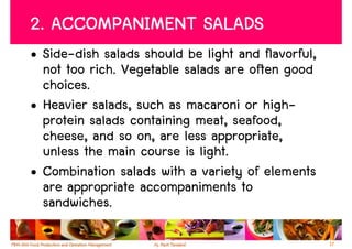 2. ACCOMPANIMENT SALADS
• Side-dish salads should be light and flavorful,
  not too rich. Vegetable salads are often good
  choices.
• Heavier salads, such as macaroni or high-
  protein salads containing meat, seafood,
  cheese, and so on, are less appropriate,
  unless the main course is light.
• Combination salads with a variety of elements
  are appropriate accompaniments to
  sandwiches.

                                                    17
 