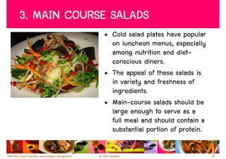 3. MAIN COURSE SALADS
             • Cold salad plates have popular
               on luncheon menus, especially
               among nutrition and diet-
               conscious diners.
             • The appeal of these salads is
               in variety and freshness of
               ingredients.
             • Main-course salads should be
               large enough to serve as a
               full meal and should contain a
               substantial portion of protein.

                                                 18
 
