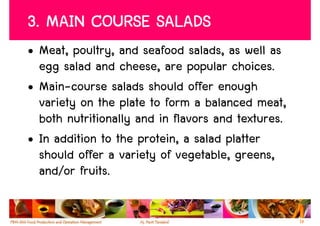 3. MAIN COURSE SALADS
• Meat, poultry, and seafood salads, as well as
  egg salad and cheese, are popular choices.
• Main-course salads should offer enough
  variety on the plate to form a balanced meat,
  both nutritionally and in flavors and textures.
• In addition to the protein, a salad platter
  should offer a variety of vegetable, greens,
  and/or fruits.

                                                    19
 