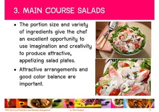 3. MAIN COURSE SALADS
• The portion size and variety
  of ingredients give the chef
  an excellent opportunity to
  use imagination and creativity
  to produce attractive,
  appetizing salad plates.
• Attractive arrangements and
  good color balance are
  important.


                                   21
 