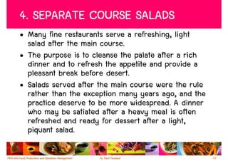 4. SEPARATE COURSE SALADS
• Many fine restaurants serve a refreshing, light
  salad after the main course.
• The purpose is to cleanse the palate after a rich
  dinner and to refresh the appetite and provide a
  pleasant break before desert.
• Salads served after the main course were the rule
  rather than the exception many years ago, and the
  practice deserve to be more widespread. A dinner
  who may be satiated after a heavy meal is often
  refreshed and ready for dessert after a light,
  piquant salad.

                                                      22
 