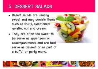 5. DESSERT SALADS
• Desert salads are usually
  sweet and may contain items
  such as fruits, sweetened
  gelatin, nut and cream.
• They are often too sweet to
  be serve as appetizers or
  accompaniments and are best
  serve as dessert or as part of
  a buffet or party menu.


                                   24
 