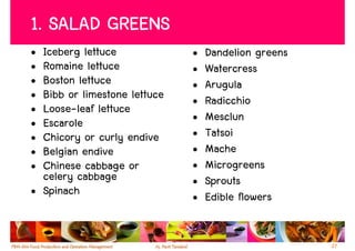 1. SALAD GREENS
• Iceberg lettuce             •   Dandelion greens
• Romaine lettuce             •   Watercress
• Boston lettuce              •   Arugula
• Bibb or limestone lettuce   •   Radicchio
• Loose-leaf lettuce
• Escarole                    •   Mesclun
• Chicory or curly endive     •   Tatsoi
• Belgian endive              •   Mache
• Chinese cabbage or          •   Microgreens
  celery cabbage              •   Sprouts
• Spinach                     •   Edible flowers


                                                     27
 