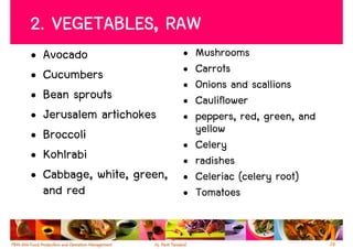 2. VEGETABLES, RAW
•   Avocado                  •   Mushrooms
•   Cucumbers                •   Carrots
                             •   Onions and scallions
•   Bean sprouts             •   Cauliflower
•   Jerusalem artichokes     •   peppers, red, green, and
•   Broccoli                     yellow
                             •   Celery
•   Kohlrabi                 •   radishes
•   Cabbage, white, green,   •   Celeriac (celery root)
    and red                  •   Tomatoes


                                                            28
 