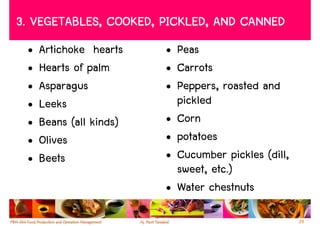 3. VEGETABLES, COOKED, PICKLED, AND CANNED
 •   Artichoke hearts    • Peas
 •   Hearts of palm      • Carrots
 •   Asparagus           • Peppers, roasted and
 •   Leeks                 pickled
 •   Beans (all kinds)   • Corn
 •   Olives              • potatoes
 •   Beets               • Cucumber pickles (dill,
                           sweet, etc.)
                         • Water chestnuts

                                                     29
 