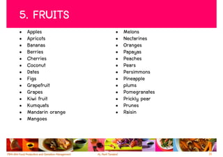 5. FRUITS
•   Apples            •   Melons
•   Apricots          •   Nectarines
•   Bananas           •   Oranges
•   Berries           •   Papayas
•   Cherries          •   Peaches
•   Coconut           •   Pears
•   Dates             •   Persimmons
•   Figs              •   Pineapple
•   Grapefruit        •   plums
•   Grapes            •   Pomegranates
•   Kiwi fruit        •   Prickly pear
•   Kumquats          •   Prunes
•   Mandarin orange   •   Raisin
•   Mangoes



                                         31
 