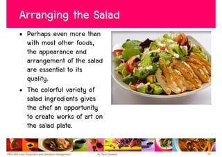 Arranging the Salad
• Perhaps even more than
  with most other foods,
  the appearance and
  arrangement of the salad
  are essential to its
  quality.
• The colorful variety of
  salad ingredients gives
  the chef an opportunity
  to create works of art on
  the salad plate.

                              35
 