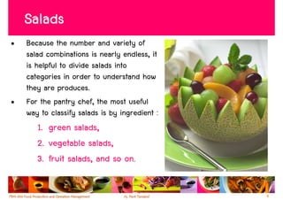 Salads
•   Because the number and variety of
    salad combinations is nearly endless, it
    is helpful to divide salads into
    categories in order to understand how
    they are produces.
•   For the pantry chef, the most useful
    way to classify salads is by ingredient :
       1. green salads,
       2. vegetable salads,
       3. fruit salads, and so on.


                                                4
 