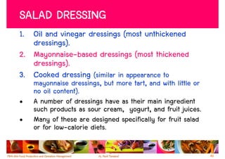 SALAD DRESSING
1. Oil and vinegar dressings (most unthickened
   dressings).
2. Mayonnaise-based dressings (most thickened
   dressings).
3. Cooked dressing (similar in appearance to
    mayonnaise dressings, but more tart, and with little or
    no oil content).
•   A number of dressings have as their main ingredient
    such products as sour cream, yogurt, and fruit juices.
•   Many of these are designed specifically for fruit salad
    or for low-calorie diets.

                                                              40
 