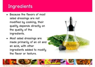 Ingredients
• Because the flavors of most
  salad dressings are not
  modified by cooking, their
  quality depends directly on
  the quality of the
  ingredients.
• Most salad dressings are
  made primarily of an oil and
  an acid, with other
  ingredients added to modify
  the flavor or texture.

                                 41
 