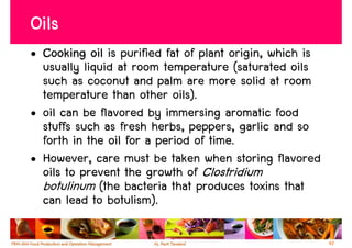 Oils
• Cooking oil is purified fat of plant origin, which is
  usually liquid at room temperature (saturated oils
  such as coconut and palm are more solid at room
  temperature than other oils).
• oil can be flavored by immersing aromatic food
  stuffs such as fresh herbs, peppers, garlic and so
  forth in the oil for a period of time.
• However, care must be taken when storing flavored
  oils to prevent the growth of Clostridium
  botulinum (the bacteria that produces toxins that
  can lead to botulism).

                                                          42
 