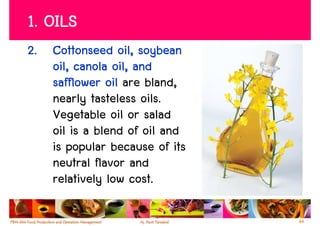 1. OILS
2. Cottonseed oil, soybean
   oil, canola oil, and
   safflower oil are bland,
   nearly tasteless oils.
   Vegetable oil or salad
   oil is a blend of oil and
   is popular because of its
   neutral flavor and
   relatively low cost.

                               44
 