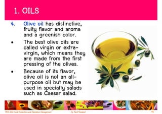 1. OILS
4.    Olive oil has distinctive,
      fruity flavor and aroma
      and a greenish color.
•     The best olive oils are
      called virgin or extra-
      virgin, which means they
      are made from the first
      pressing of the olives.
•     Because of its flavor,
      olive oil is not an all-
      purpose oil but may be
      used in specialty salads
      such as Caesar salad.

                                   46
 