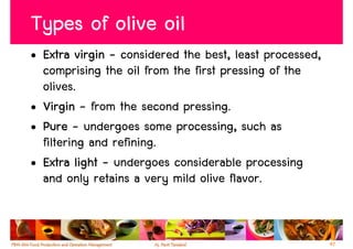 Types of olive oil
• Extra virgin - considered the best, least processed,
  comprising the oil from the first pressing of the
  olives.
• Virgin - from the second pressing.
• Pure - undergoes some processing, such as
  filtering and refining.
• Extra light - undergoes considerable processing
  and only retains a very mild olive flavor.


                                                         47
 