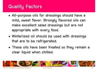 Quality Factors
• All-purpose oils for dressings should have a
  mild, sweet flavor. Strongly flavored oils can
  make excellent salad dressings but are not
  appropriate with every food.
• Winterized oil should be used with dressings
  that are to be refrigerated.
• These oils have been treated so they remain a
  clear liquid when chilled.

                                                   48
 