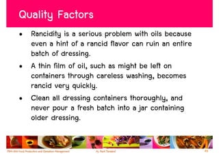 Quality Factors
• Rancidity is a serious problem with oils because
  even a hint of a rancid flavor can ruin an entire
  batch of dressing.
• A thin film of oil, such as might be left on
  containers through careless washing, becomes
  rancid very quickly.
• Clean all dressing containers thoroughly, and
  never pour a fresh batch into a jar containing
  older dressing.


                                                      49
 