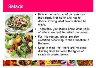 Salads
         • Before the pantry chef can produce
           the salads, first he or she has to
           decide exactly what salads should be
           made.
         • Therefore, you should know what kinds
           of salads are best for which purposes.
         • For this reason, salads are also
           classified according to their function in
           the meal.
         • Keep in mind that there are no exact
           dividing lines between the types of
           salads discussed below.

                                                       5
 