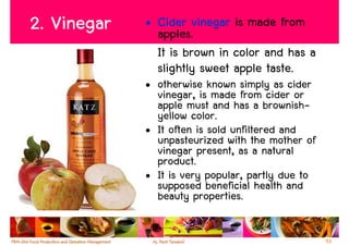 2. Vinegar   • Cider vinegar is made from
               apples.
               It is brown in color and has a
               slightly sweet apple taste.
             • otherwise known simply as cider
               vinegar, is made from cider or
               apple must and has a brownish-
               yellow color.
             • It often is sold unfiltered and
               unpasteurized with the mother of
               vinegar present, as a natural
               product.
             • It is very popular, partly due to
               supposed beneficial health and
               beauty properties.

                                                   53
 