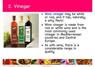 2. Vinegar
             • Wine vinegar may be white
               or red, and it has, naturally,
               a winy flavor.
             • Wine vinegar is made from
               red or white wine and is the
               most commonly used
               vinegar in Mediterranean
               countries and Central
               Europe.
             • As with wine, there is a
               considerable range in
               quality.


                                                55
 