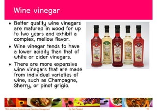 Wine vinegar
• Better quality wine vinegars
  are matured in wood for up
  to two years and exhibit a
  complex, mellow flavor.
• Wine vinegar tends to have
  a lower acidity than that of
  white or cider vinegars.
• There are more expensive
  wine vinegars that are made
  from individual varieties of
  wine, such as Champagne,
  Sherry, or pinot grigio.


                                 56
 