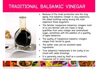TRADITIONAL BALSAMIC VINEGAR
           • Because of the small production and the long
             aging, true balsamic vinegar is very expensive,
             the oldest bottlings being among the most
             expensive foods anywhere.
           • The familiar inexpensive balsamico vinegars most
             of us are familiar with are made in large
             quantities from wine vinegar and caramelized
             sugar, sometimes with the addition of a quantity
             of aged balsamico.
           • The quality of inexpensive balsamic vinegars
             ranges from terribl to good.
           • The better ones can be excellent salad
             ingredients.
           • True balsamico tradizionale is too costly to be
             mixed with salad dressings.
           • It is generally used by itself as a condiment,
             measured out in mere drops.

                                                            60
 