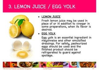 3. LEMON JUICE / EGG YOLK
           • LEMON JUICE
             Fresh lemon juice may be used in
             place of or in addition to vinegar in
             some preparations, when its flavor is
             desired.
           • EGG YOLK
             Egg yolk is an essential ingredient in
             mayonnaise and other emulsified
             dressings. For safety, pasteurized
             eggs should be used and the
             finished product should be
             refrigerated to guard against
             spoilage.


                                                      62
 