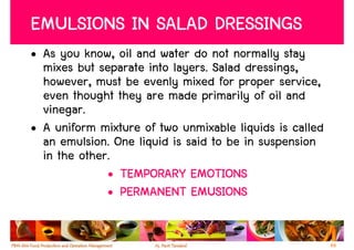 EMULSIONS IN SALAD DRESSINGS
• As you know, oil and water do not normally stay
  mixes but separate into layers. Salad dressings,
  however, must be evenly mixed for proper service,
  even thought they are made primarily of oil and
  vinegar.
• A uniform mixture of two unmixable liquids is called
  an emulsion. One liquid is said to be in suspension
  in the other.
              • TEMPORARY EMOTIONS
              • PERMANENT EMUSIONS


                                                         66
 