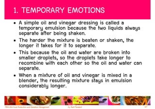 1. TEMPORARY EMOTIONS
• A simple oil and vinegar dressing is called a
  temporary emulsion because the two liquids always
  separate after being shaken.
• The harder the mixture is beaten or shaken, the
  longer it takes for it to separate.
• This because the oil and water are broken into
  smaller droplets, so the droplets take longer to
  recombine with each other so the oil and water can
  separate.
• When a mixture of oil and vinegar is mixed in a
  blender, the resulting mixture stays in emulsion
  considerably longer.

                                                       67
 