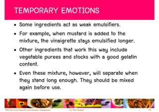 TEMPORARY EMOTIONS
• Some ingredients act as weak emulsifiers.
• For example, when mustard is added to the
  mixture, the vinaigrette stays emulsified longer.
• Other ingredients that work this way include
  vegetable purees and stocks with a good gelatin
  content.
• Even these mixture, however, will separate when
  they stand long enough. They should be mixed
  again before use.

                                                      68
 
