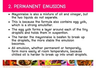 2. PERMANENT EMUSIONS
• Mayonnaise is also a mixture of oil and vinegar, but
  the two liquids do not separate.
• This is because the formula also contains egg yolk,
  which is a strong emulsifier.
• The egg yolk forms a layer around each of the tiny
  droplets and holds them in suspention.
• The harder the mayonnaise is beaten to break up
  the droplets, the more stable the emulsion
  becomes.
• All emulsion, whether permanent or temporally,
  form more easily at room temperature, because
  chilled oil is harder to break up into small droplets.

                                                           69
 