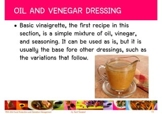 OIL AND VENEGAR DRESSING
• Basic vinaigrette, the first recipe in this
  section, is a simple mixture of oil, vinegar,
  and seasoning. It can be used as is, but it is
  usually the base fore other dressings, such as
  the variations that follow.




                                                   72
 