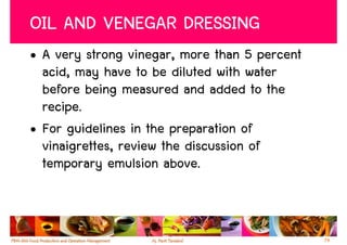 OIL AND VENEGAR DRESSING
• A very strong vinegar, more than 5 percent
  acid, may have to be diluted with water
  before being measured and added to the
  recipe.
• For guidelines in the preparation of
  vinaigrettes, review the discussion of
  temporary emulsion above.



                                               74
 