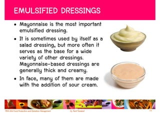 EMULSIFIED DRESSINGS
• Mayonnaise is the most important
  emulsified dressing.
• It is sometimes used by itself as a
  salad dressing, but more often it
  serves as the base for a wide
  variety of other dressings.
  Mayonnaise-based dressings are
  generally thick and creamy.
• In face, many of them are made
  with the addition of sour cream.


                                        77
 