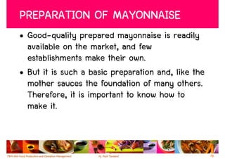 PREPARATION OF MAYONNAISE
• Good-quality prepared mayonnaise is readily
  available on the market, and few
  establishments make their own.
• But it is such a basic preparation and, like the
  mother sauces the foundation of many others.
  Therefore, it is important to know how to
  make it.



                                                     78
 