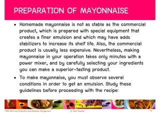 PREPARATION OF MAYONNAISE
• Homemade mayonnaise is not as stable as the commercial
  product, which is prepared with special equipment that
  creates a finer emulsion and which may have adds
  stabilizers to increase its shelf life. Also, the commercial
  product is usually less expensive. Nevertheless, making
  mayonnaise in your operation takes only minutes with a
  power mixer, and by carefully selecting your ingredients
  you can make a superior-tasting product.
• To make mayonnaise, you must observe several
  conditions in order to get an emulsion. Study these
  guidelines before proceeding with the recipe:

                                                                 79
 