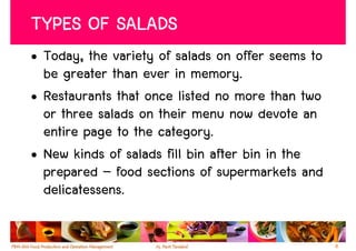 TYPES OF SALADS
• Today, the variety of salads on offer seems to
  be greater than ever in memory.
• Restaurants that once listed no more than two
  or three salads on their menu now devote an
  entire page to the category.
• New kinds of salads fill bin after bin in the
  prepared – food sections of supermarkets and
  delicatessens.

                                                   8
 