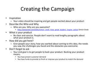Creating the Campaign
• Inspiration
– Your video should be inspiring and get people excited about your product
• Describe the Who and Why
– Who are you. Why are you awesome?
• http://www.ted.com/talks/simon_sinek_how_great_leaders_inspire_action Simon Sinek
• What is your product
– Be clear and concise. People don’t want to read lengthy paragraphs about
what your product is.
• How did you get here?
– Give people your story, how you worked about coming to this idea, the needs
you saw, the challenges you faced and the obstacles you overcame.
• Don’t forget to ask
– Your end goal is to get people to back your product. Backing your product
means:
• You have proven customer demand
• You have funds to provide to finish or improve your product to match the demand
 
