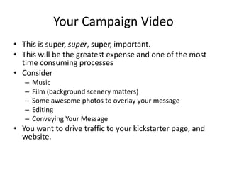 Your Campaign Video
• This is super, super, super, important.
• This will be the greatest expense and one of the most
time consuming processes
• Consider
– Music
– Film (background scenery matters)
– Some awesome photos to overlay your message
– Editing
– Conveying Your Message
• You want to drive traffic to your kickstarter page, and
website.
 