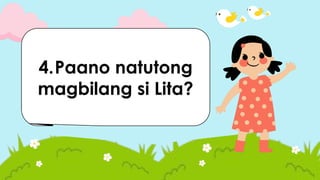 1.Sinu-sino ang
mga tauhan sa
kuwento?
2.Saan naganap
ang kuwento?
3.Ano ang dahilan
at nahihiyang
pumasok si Lita ?
4.Paano natutong
magbilang si Lita?
 