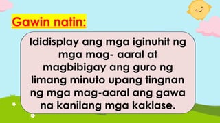 Gawin natin:
Ipapaguhit ng guro sa mga
mag-aaral kung ano ang
pangarap nilang maging
trabaho paglaki nila.
Ididisplay ang mga iginuhit ng
mga mag- aaral at
magbibigay ang guro ng
limang minuto upang tingnan
ng mga mag-aaral ang gawa
na kanilang mga kaklase.
 