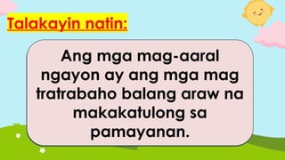 Talakayin natin:
Ang mga mag-aaral na
nag-aaral nang mabuti ay
makakatulong sa pag-
unlad ng isang
pamayanan.
Ang pagsunod sa mga
alituntunin ay
nakakatulong upang
magkaroon ng isang
payapang pamayanan.
Ang mga mag-aaral
ngayon ay ang mga mag
tratrabaho balang araw na
makakatulong sa
pamayanan.
 