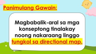 Panimulang Gawain:
Magbabalik-aral sa mga
konseptong tinalakay
noong nakaraang linggo
tungkol sa directional map.
 