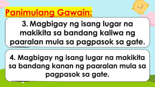 Panimulang Gawain:
1.Ipakita kung nasaan ang
inyong kaliwa.
2.Ipakita kung nasaan ang
inyong kanan.
3. Magbigay ng isang lugar na
makikita sa bandang kaliwa ng
paaralan mula sa pagpasok sa gate.
4. Magbigay ng isang lugar na makikita
sa bandang kanan ng paaralan mula sa
pagpasok sa gate.
 