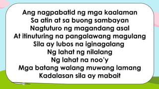 Ang nagpabatid ng mga kaalaman
Sa atin at sa buong sambayan
Nagtuturo ng magandang asal
At itinuturing na pangalawang magulang
Sila ay lubos na iginagalang
Ng lahat ng nilalang
Ng lahat na noo’y
Mga batang walang muwang lamang
Kadalasan sila ay mabait
 